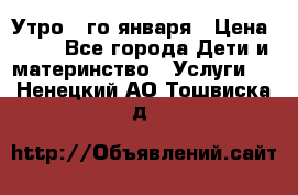  Утро 1-го января › Цена ­ 18 - Все города Дети и материнство » Услуги   . Ненецкий АО,Тошвиска д.